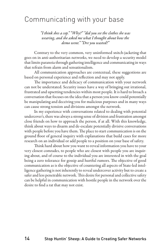 Communicating with your base

“Lihink shes a cop.” “Why?” “did you see the clothes she was
wearing, and she asked me what I thought about how the
demo went.” “Dre you wasted!”

Contrary to the very common, very uninformed snitch-jacketing that
{goes on in anti-authoritarian networks, we need to develop a security model
that limits paranoia through gathering intelligence and communicating in ways
that refrain from alarm and sensationalism,

All communication approaches are contextual, these suggestions are
based on personal experience and reflection and may not apply.

“The importance and delicacy of communication with your network
can not be understated. Security issues have a way of bringing out irrational,
frustrated and upsetting tendencies within most people. It is hard to broach a
conversation that focuses on the idea that a person you know could potentially
be manipulating and deceiving you for malicious purposes and in many ways
can cause strong tension and divisions amongst the network.

In my experience with conversations related to dealing with potential
undercover’, there was alwaysa strong sense of division and frustration amongst
close friends on how to approach the person, if at all. With this knowledge,
think about ways to disarm and de-escalate potentially divisive conversations,
with people before you have them. The place to start communication is on the
{ground floor of general inquiry with explanations that build cases for more
research on an individual or add people to a position on your base of safety

‘Think hard about how you want to reveal information you have to your
very closest comrades, to people who are closest with people you are inqui-
ing about, and of course to the individual you are interested in with the goal
being a zero tolerance for gossip and hurtful rumors. The objective of good
‘communication as is the objective of countering all aspects of Seate-led intel-
ligence gathering is not inherently to reveal undercover activity but to create
safer and less penetrable network. This desire for personal and collective safety
can be helpfal in communication with hostile people in the network over the
desire to find a rat chat may not exist.

14 Stop Huntin’ Sheep: A Guide to Creating Safer Networks
